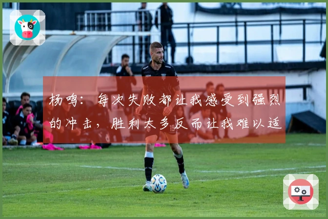 杨鸣：每次失败都让我感受到强烈的冲击，胜利太多反而让我难以适应失利。