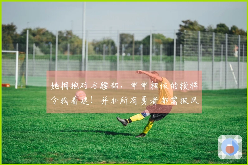 她拥抱对方腰部，牢牢相依的模样令我着迷！并非所有勇者都需披风。