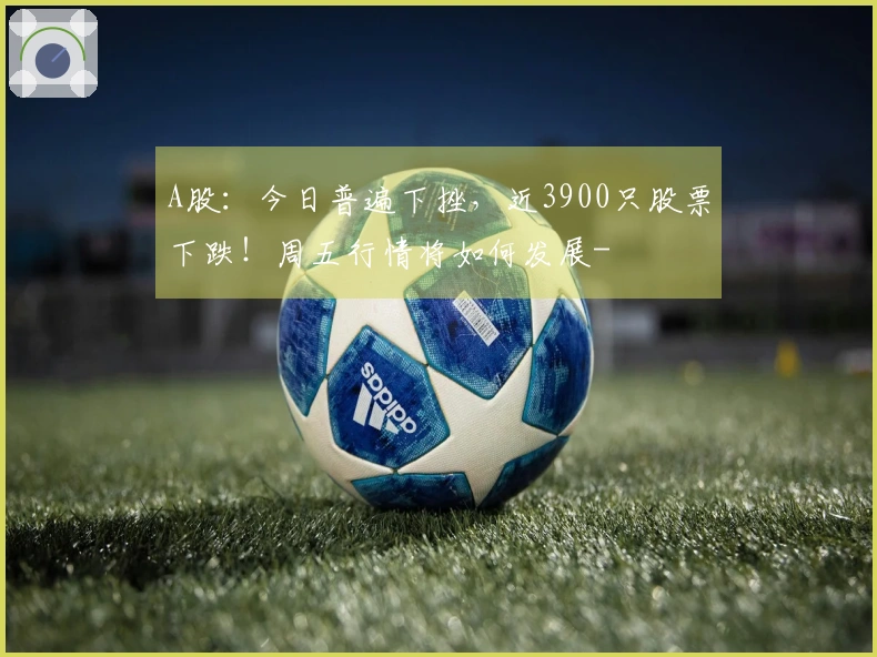 A股：今日普遍下挫，近3900只股票下跌！周五行情将如何发展-
