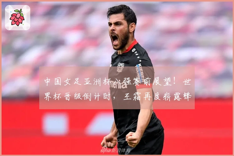 中国女足亚洲杯八强赛前展望！世界杯晋级倒计时，王霜再度崭露锋芒