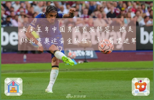未来五年中国男篮首发阵容！媲美08北京奥运黄金队伍，3人有望进军NBA