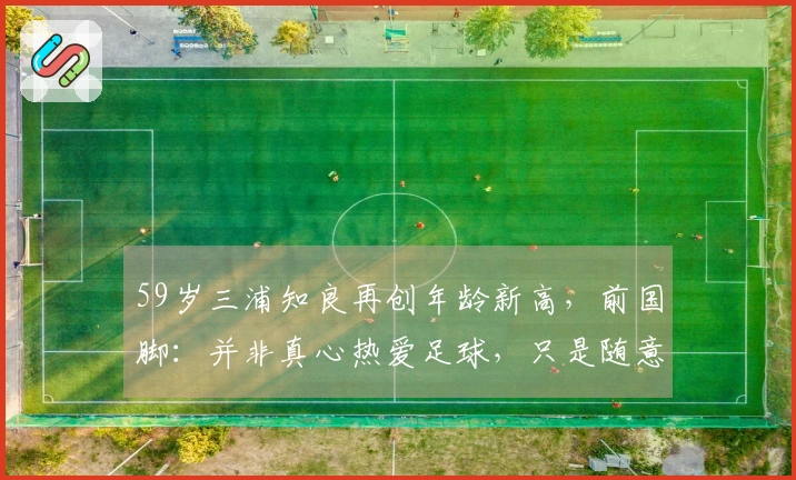 59岁三浦知良再创年龄新高，前国脚：并非真心热爱足球，只是随意玩耍