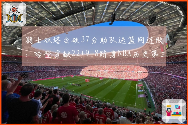 骑士双塔合砍37分助队送篮网连败，哈登贡献22+9+8跻身NBA历史第三人行列