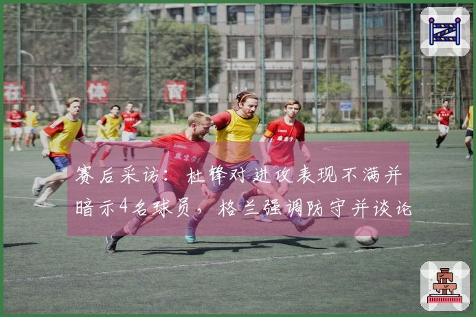 赛后采访：杜锋对进攻表现不满并暗示4名球员，格兰强调防守并谈论新加入球员情况