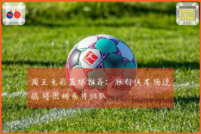 周五竞彩篮球推荐：独行侠客场连战 塔图姆或将归队