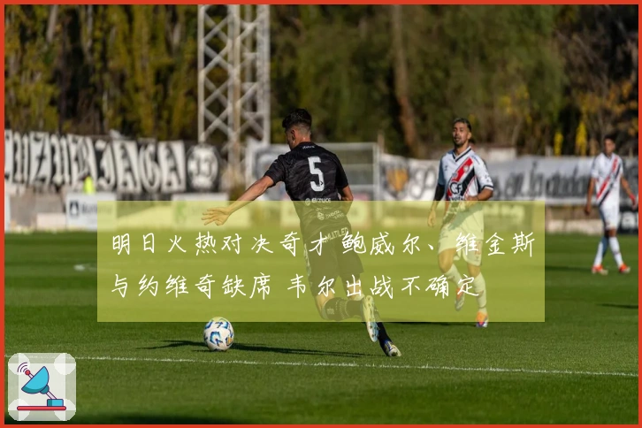 明日火热对决奇才 鲍威尔、维金斯与约维奇缺席 韦尔出战不确定
