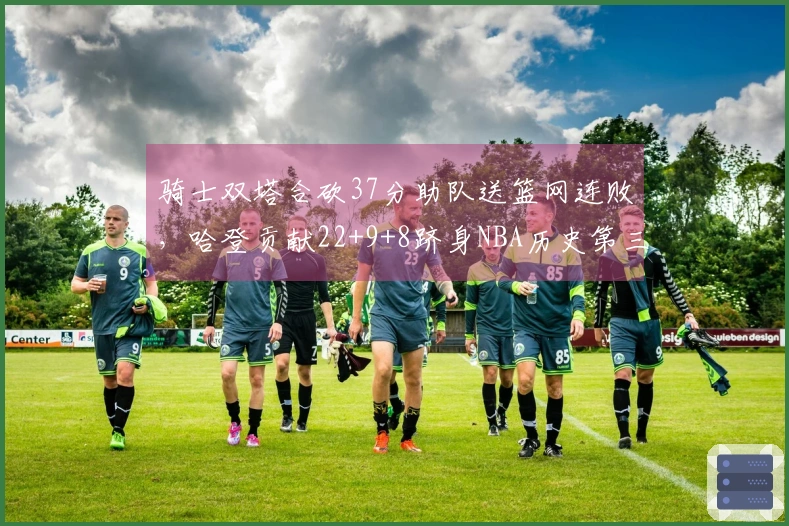 骑士双塔合砍37分助队送篮网连败，哈登贡献22+9+8跻身NBA历史第三人行列