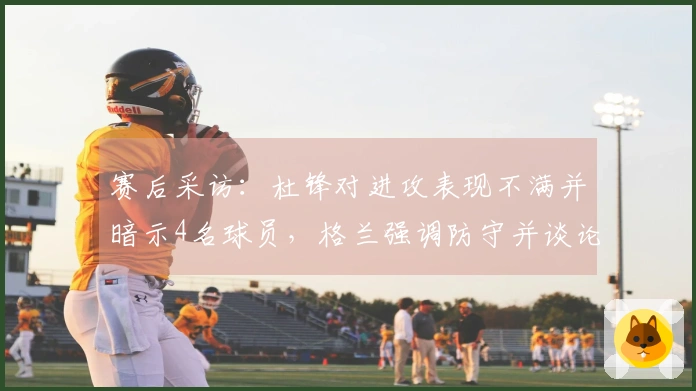 赛后采访：杜锋对进攻表现不满并暗示4名球员，格兰强调防守并谈论新加入球员情况
