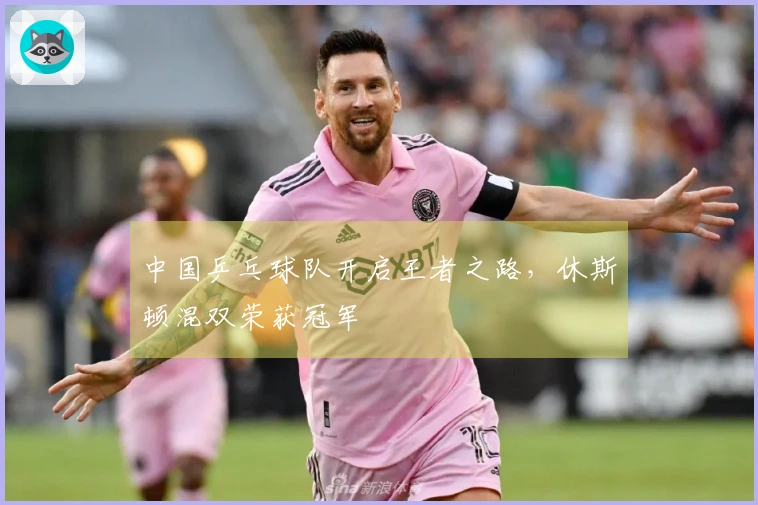 中国乒乓球队开启王者之路，休斯顿混双荣获冠军