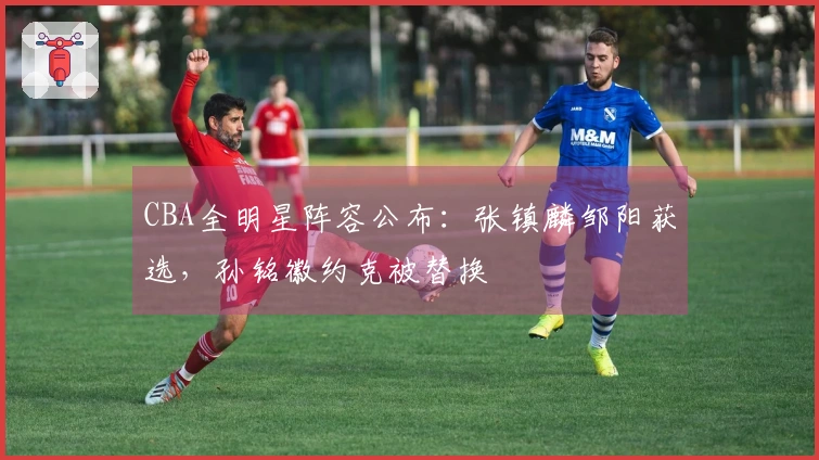 CBA全明星阵容公布：张镇麟邹阳获选，孙铭徽约克被替换