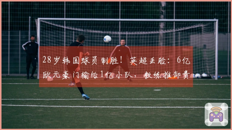 28岁韩国球员制胜！英超丢脸：6亿欧元豪门输给1亿小队，教练推卸责任