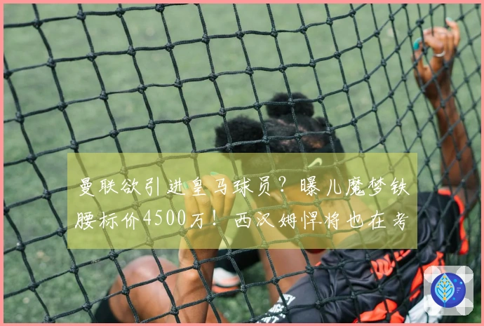 曼联欲引进皇马球员？曝儿魔梦铁腰标价4500万！西汉姆悍将也在考虑中