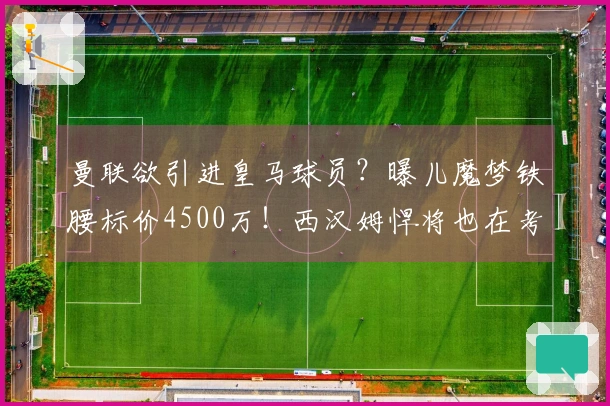 曼联欲引进皇马球员？曝儿魔梦铁腰标价4500万！西汉姆悍将也在考虑中
