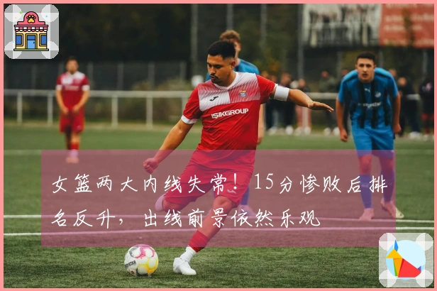 女篮两大内线失常！15分惨败后排名反升，出线前景依然乐观