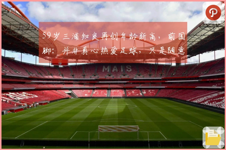 59岁三浦知良再创年龄新高，前国脚：并非真心热爱足球，只是随意玩耍