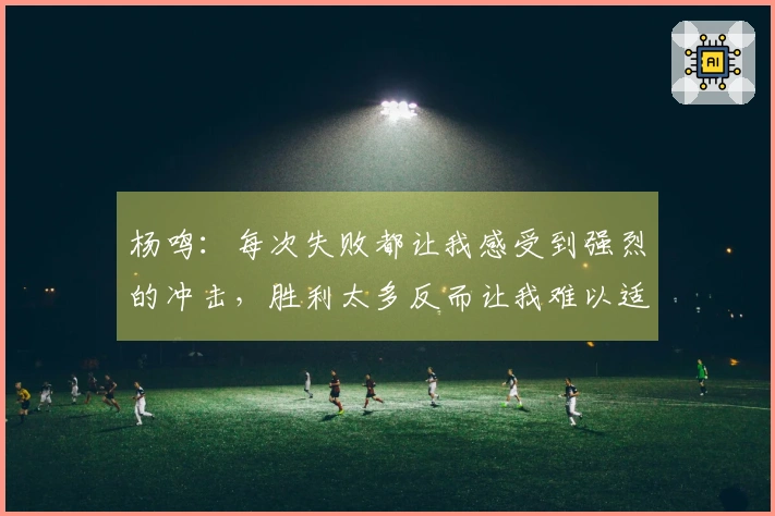 杨鸣：每次失败都让我感受到强烈的冲击，胜利太多反而让我难以适应失利。