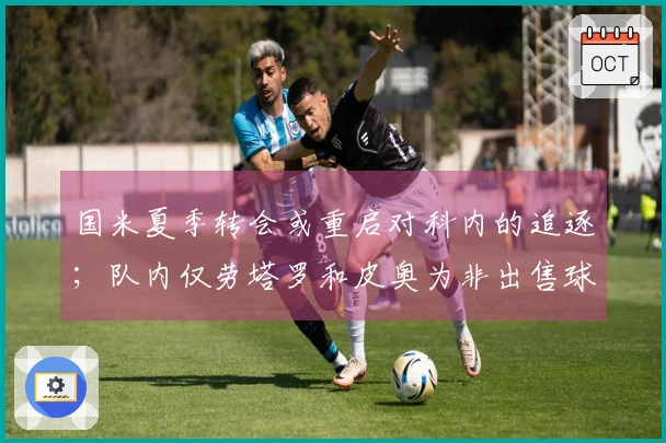 国米夏季转会或重启对科内的追逐；队内仅劳塔罗和皮奥为非出售球员