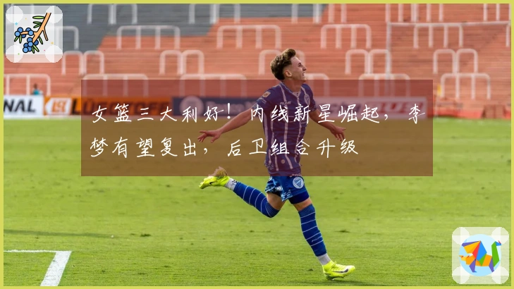 女篮三大利好！内线新星崛起，李梦有望复出，后卫组合升级