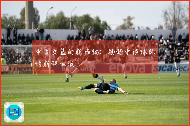 中国女篮的新面貌：杨舒予谈球队的新鲜血液