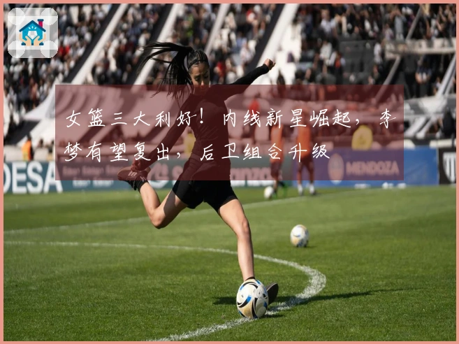 女篮三大利好！内线新星崛起，李梦有望复出，后卫组合升级
