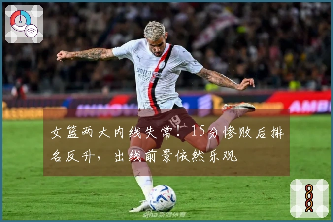 女篮两大内线失常!15分惨败后排名反升,出线前景依然乐观