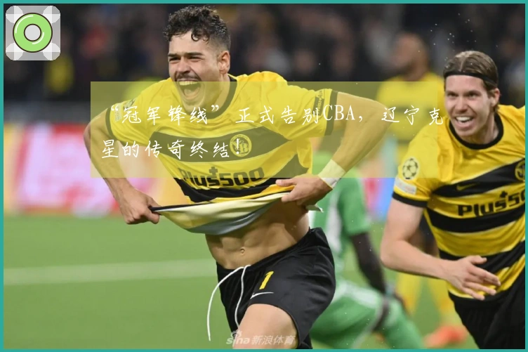 “冠军锋线”正式告别CBA，辽宁克星的传奇终结！