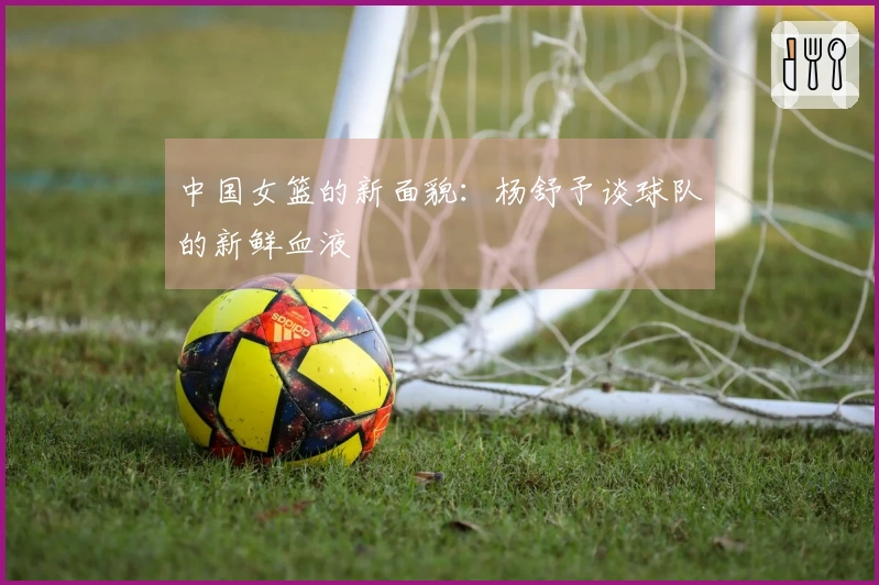 中国女篮的新面貌:杨舒予谈球队的新鲜血液