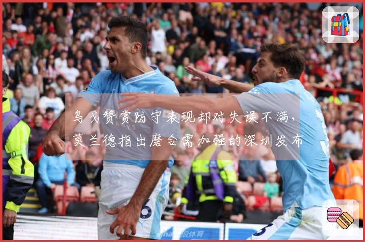 乌戈赞赏防守表现却对失误不满，莫兰德指出磨合需加强的深圳发布会！