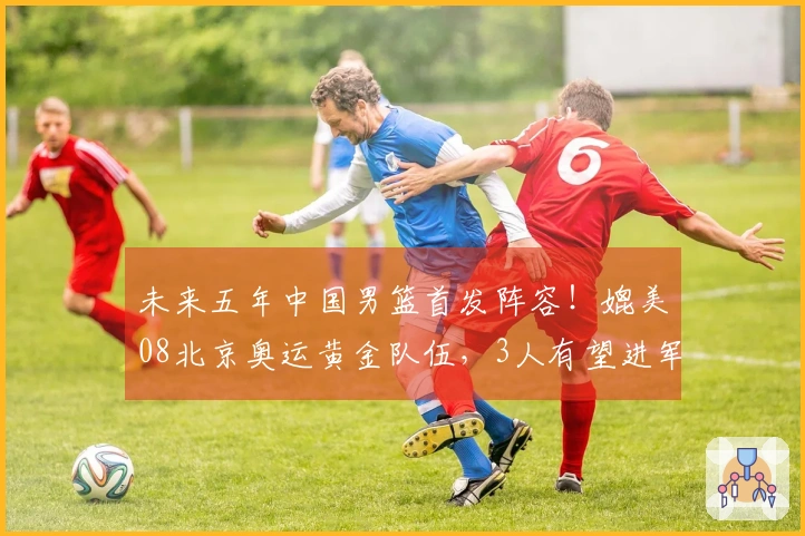 未来五年中国男篮首发阵容！媲美08北京奥运黄金队伍，3人有望进军NBA